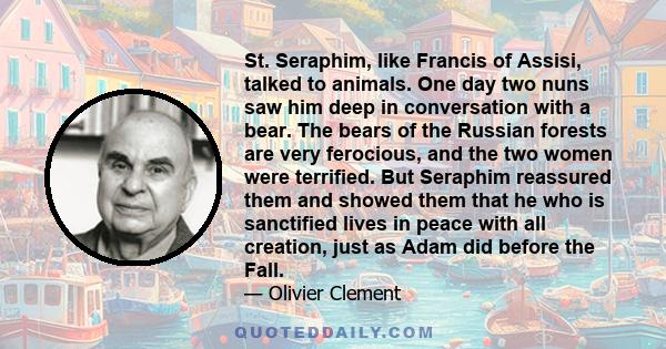 St. Seraphim, like Francis of Assisi, talked to animals. One day two nuns saw him deep in conversation with a bear. The bears of the Russian forests are very ferocious, and the two women were terrified. But Seraphim