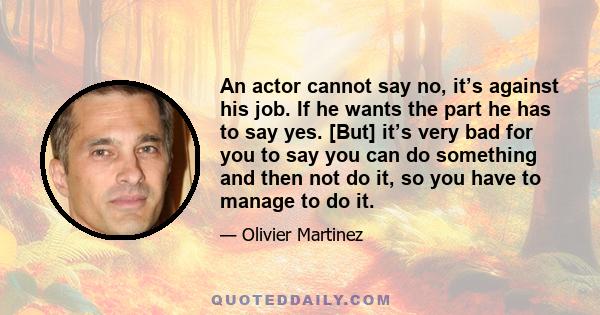 An actor cannot say no, it’s against his job. If he wants the part he has to say yes. [But] it’s very bad for you to say you can do something and then not do it, so you have to manage to do it.