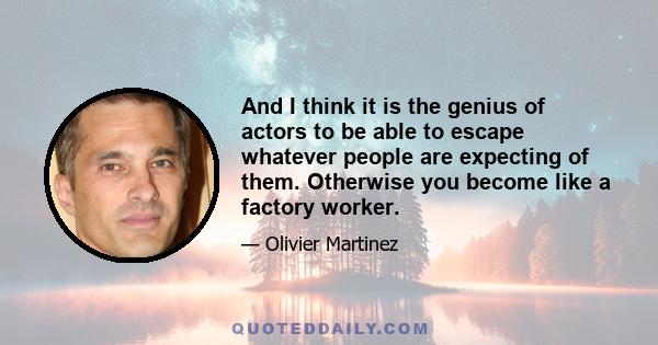 And I think it is the genius of actors to be able to escape whatever people are expecting of them. Otherwise you become like a factory worker.