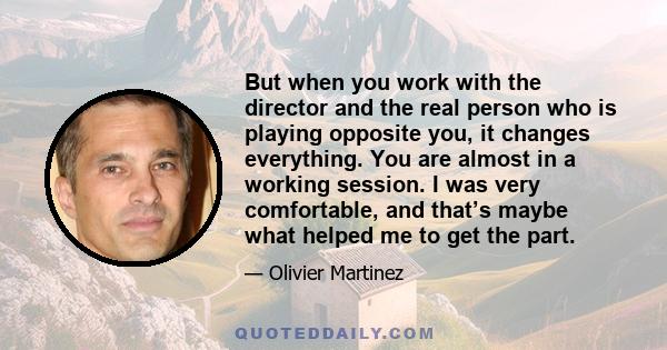 But when you work with the director and the real person who is playing opposite you, it changes everything. You are almost in a working session. I was very comfortable, and that’s maybe what helped me to get the part.