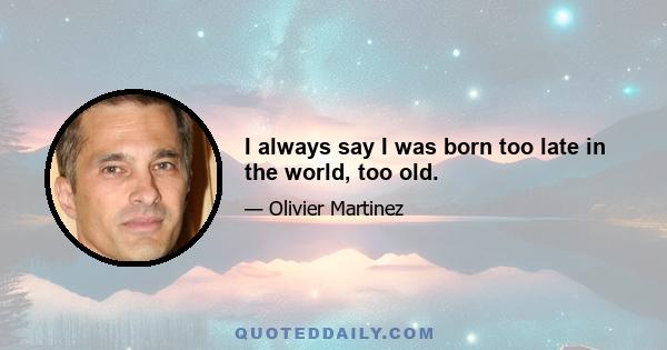 I always say I was born too late in the world, too old.