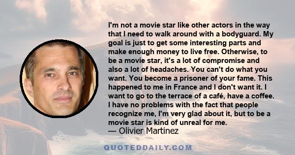 I'm not a movie star like other actors in the way that I need to walk around with a bodyguard. My goal is just to get some interesting parts and make enough money to live free. Otherwise, to be a movie star, it's a lot