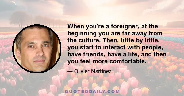 When you're a foreigner, at the beginning you are far away from the culture. Then, little by little, you start to interact with people, have friends, have a life, and then you feel more comfortable.