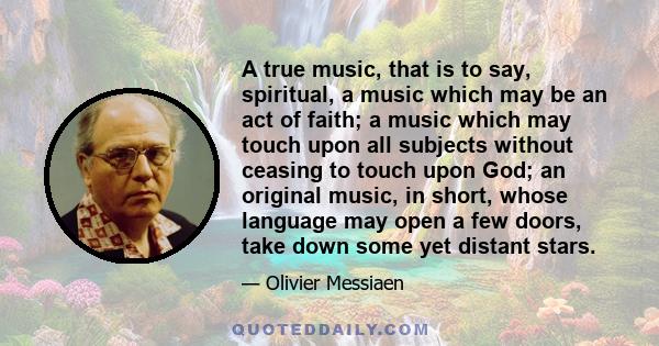 A true music, that is to say, spiritual, a music which may be an act of faith; a music which may touch upon all subjects without ceasing to touch upon God; an original music, in short, whose language may open a few