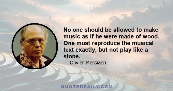 No one should be allowed to make music as if he were made of wood. One must reproduce the musical text exactly, but not play like a stone.