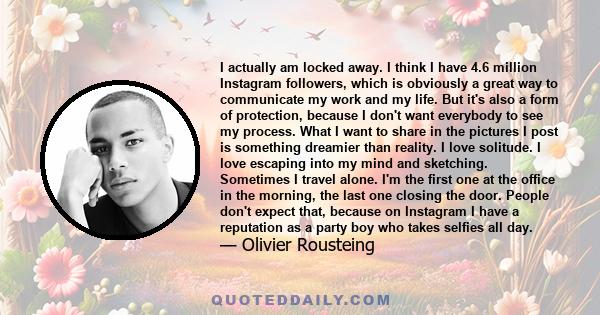 I actually am locked away. I think I have 4.6 million Instagram followers, which is obviously a great way to communicate my work and my life. But it's also a form of protection, because I don't want everybody to see my