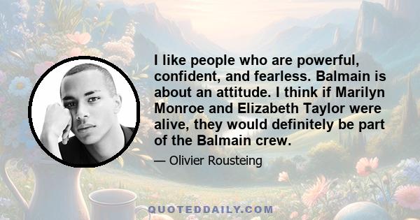 I like people who are powerful, confident, and fearless. Balmain is about an attitude. I think if Marilyn Monroe and Elizabeth Taylor were alive, they would definitely be part of the Balmain crew.