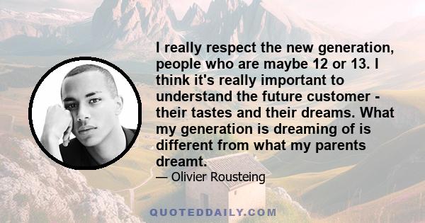 I really respect the new generation, people who are maybe 12 or 13. I think it's really important to understand the future customer - their tastes and their dreams. What my generation is dreaming of is different from