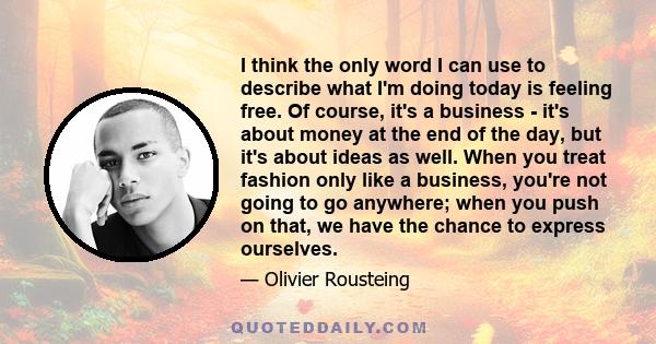 I think the only word I can use to describe what I'm doing today is feeling free. Of course, it's a business - it's about money at the end of the day, but it's about ideas as well. When you treat fashion only like a