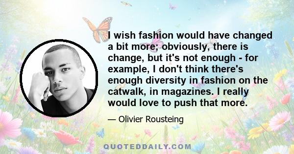 I wish fashion would have changed a bit more; obviously, there is change, but it's not enough - for example, I don't think there's enough diversity in fashion on the catwalk, in magazines. I really would love to push