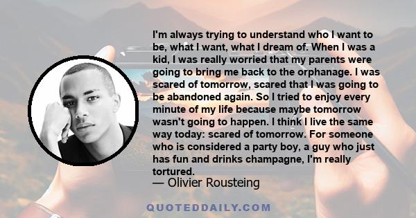 I'm always trying to understand who I want to be, what I want, what I dream of. When I was a kid, I was really worried that my parents were going to bring me back to the orphanage. I was scared of tomorrow, scared that