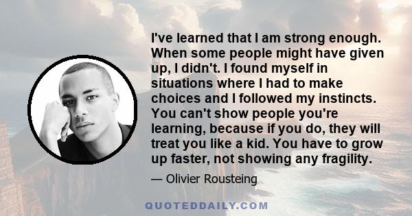 I've learned that I am strong enough. When some people might have given up, I didn't. I found myself in situations where I had to make choices and I followed my instincts. You can't show people you're learning, because