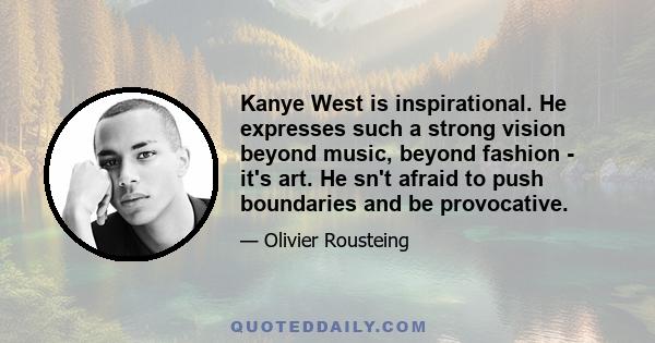 Kanye West is inspirational. He expresses such a strong vision beyond music, beyond fashion - it's art. He sn't afraid to push boundaries and be provocative.