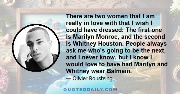 There are two women that I am really in love with that I wish I could have dressed: The first one is Marilyn Monroe, and the second is Whitney Houston. People always ask me who's going to be the next, and I never know,