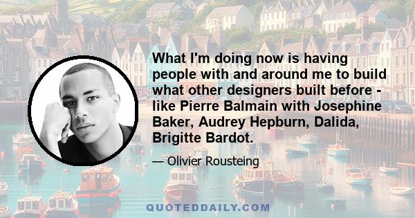 What I'm doing now is having people with and around me to build what other designers built before - like Pierre Balmain with Josephine Baker, Audrey Hepburn, Dalida, Brigitte Bardot.