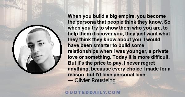 When you build a big empire, you become the persona that people think they know. So when you try to show them who you are, to help them discover you, they just want what they think they know about you. I would have been 