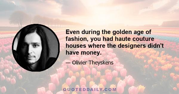 Even during the golden age of fashion, you had haute couture houses where the designers didn't have money.