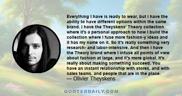 Everything I have is ready to wear, but I have the ability to have different options within the same brand. I have the Theyskens' Theory collection where it's a personal approach to how I build the collection where I