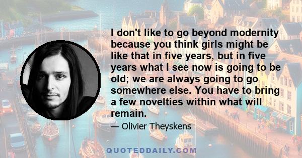 I don't like to go beyond modernity because you think girls might be like that in five years, but in five years what I see now is going to be old; we are always going to go somewhere else. You have to bring a few