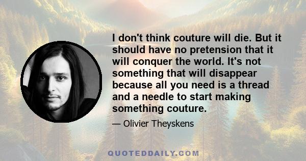 I don't think couture will die. But it should have no pretension that it will conquer the world. It's not something that will disappear because all you need is a thread and a needle to start making something couture.