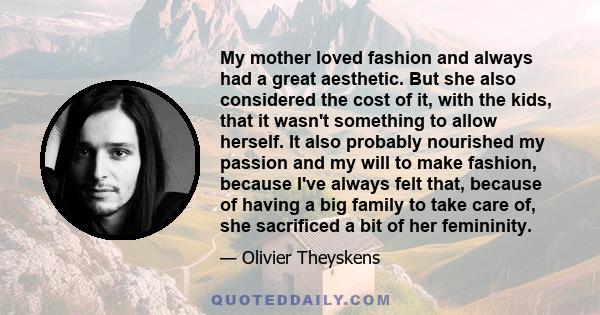 My mother loved fashion and always had a great aesthetic. But she also considered the cost of it, with the kids, that it wasn't something to allow herself. It also probably nourished my passion and my will to make