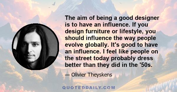 The aim of being a good designer is to have an influence. If you design furniture or lifestyle, you should influence the way people evolve globally. It's good to have an influence.