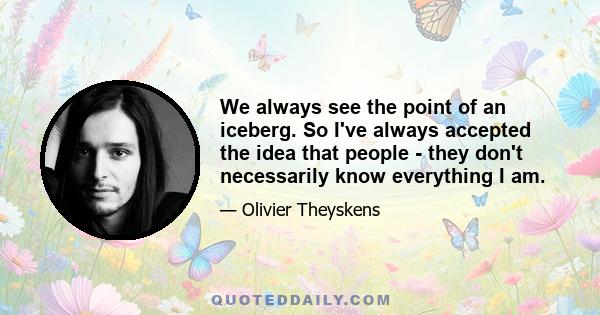 We always see the point of an iceberg. So I've always accepted the idea that people - they don't necessarily know everything I am.