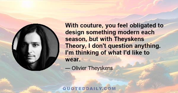 With couture, you feel obligated to design something modern each season, but with Theyskens Theory, I don't question anything. I'm thinking of what I'd like to wear.