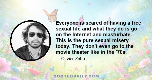 Everyone is scared of having a free sexual life and what they do is go on the Internet and masturbate. This is the pure sexual misery today. They don't even go to the movie theater like in the '70s.