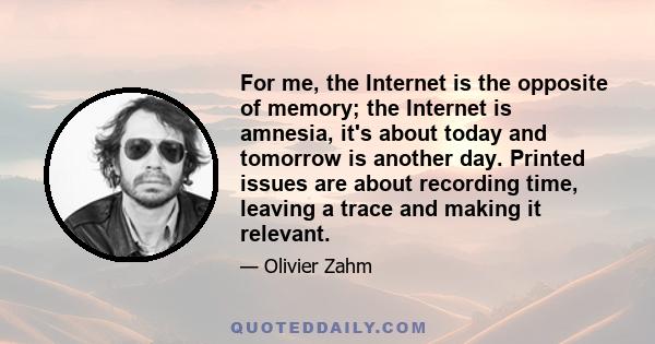 For me, the Internet is the opposite of memory; the Internet is amnesia, it's about today and tomorrow is another day. Printed issues are about recording time, leaving a trace and making it relevant.