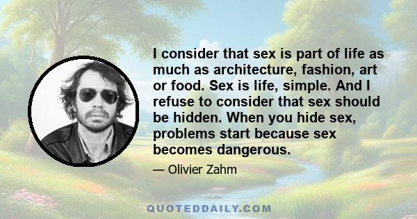 I consider that sex is part of life as much as architecture, fashion, art or food. Sex is life, simple. And I refuse to consider that sex should be hidden. When you hide sex, problems start because sex becomes dangerous.