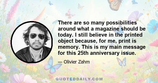 There are so many possibilities around what a magazine should be today. I still believe in the printed object because, for me, print is memory. This is my main message for this 25th anniversary issue.