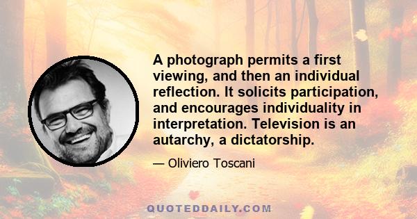 A photograph permits a first viewing, and then an individual reflection. It solicits participation, and encourages individuality in interpretation. Television is an autarchy, a dictatorship.