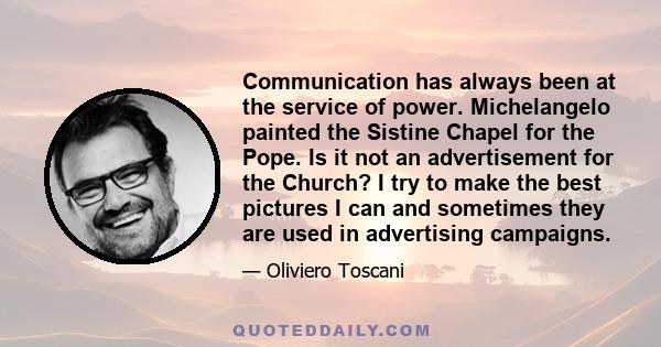 Communication has always been at the service of power. Michelangelo painted the Sistine Chapel for the Pope. Is it not an advertisement for the Church? I try to make the best pictures I can and sometimes they are used