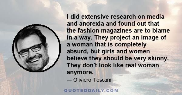 I did extensive research on media and anorexia and found out that the fashion magazines are to blame in a way. They project an image of a woman that is completely absurd, but girls and women believe they should be very