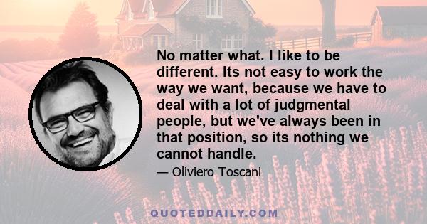 No matter what. I like to be different. Its not easy to work the way we want, because we have to deal with a lot of judgmental people, but we've always been in that position, so its nothing we cannot handle.