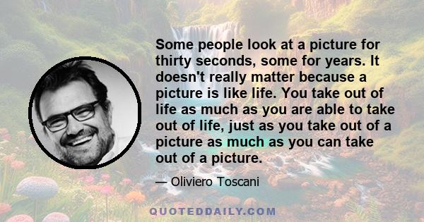 Some people look at a picture for thirty seconds, some for years. It doesn't really matter because a picture is like life. You take out of life as much as you are able to take out of life, just as you take out of a