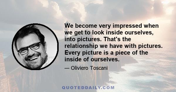 We become very impressed when we get to look inside ourselves, into pictures. That's the relationship we have with pictures. Every picture is a piece of the inside of ourselves.