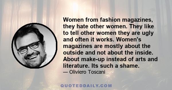 Women from fashion magazines, they hate other women. They like to tell other women they are ugly and often it works. Women's magazines are mostly about the outside and not about the inside. About make-up instead of arts 