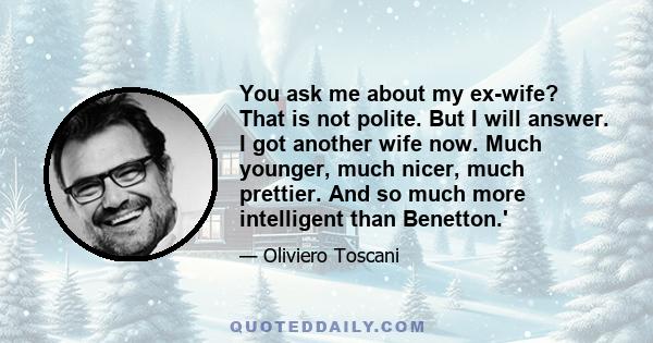 You ask me about my ex-wife? That is not polite. But I will answer. I got another wife now. Much younger, much nicer, much prettier. And so much more intelligent than Benetton.'