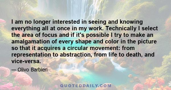 I am no longer interested in seeing and knowing everything all at once in my work. Technically I select the area of focus and if it's possible I try to make an amalgamation of every shape and color in the picture so