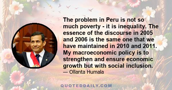 The problem in Peru is not so much poverty - it is inequality. The essence of the discourse in 2005 and 2006 is the same one that we have maintained in 2010 and 2011. My macroeconomic policy is to strengthen and ensure