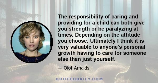 The responsibility of caring and providing for a child can both give you strength or be paralyzing at times. Depending on the attitude you choose. Ultimately I think it is very valuable to anyone's personal growth