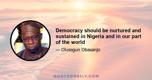 Democracy should be nurtured and sustained in Nigeria and in our part of the world