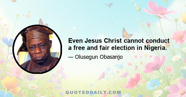 Even Jesus Christ cannot conduct a free and fair election in Nigeria.