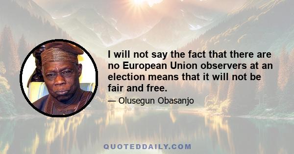 I will not say the fact that there are no European Union observers at an election means that it will not be fair and free.