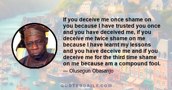 If you deceive me once shame on you because I have trusted you once and you have deceived me, if you deceive me twice shame on me because I have learnt my lessons and you have deceive me and if you deceive me for the