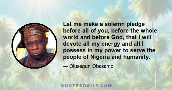 Let me make a solemn pledge before all of you, before the whole world and before God, that I will devote all my energy and all I possess in my power to serve the people of Nigeria and humanity.