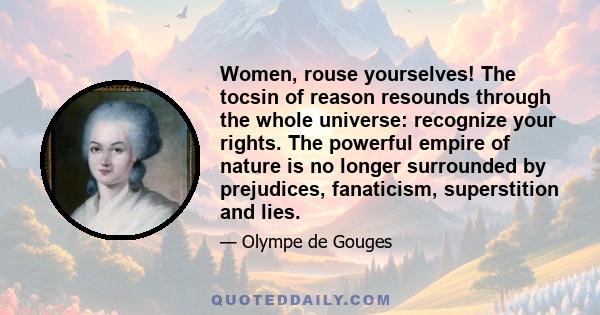 Women, rouse yourselves! The tocsin of reason resounds through the whole universe: recognize your rights. The powerful empire of nature is no longer surrounded by prejudices, fanaticism, superstition and lies.