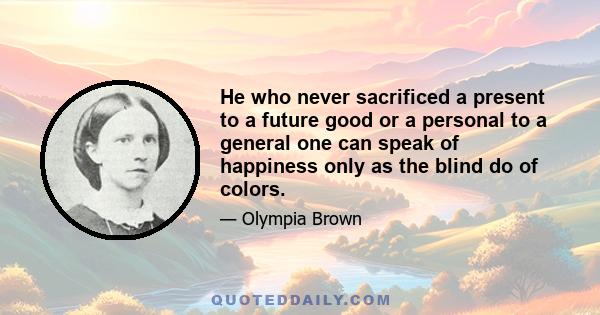 He who never sacrificed a present to a future good or a personal to a general one can speak of happiness only as the blind do of colors.